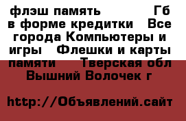 флэш-память   16 - 64 Гб в форме кредитки - Все города Компьютеры и игры » Флешки и карты памяти   . Тверская обл.,Вышний Волочек г.